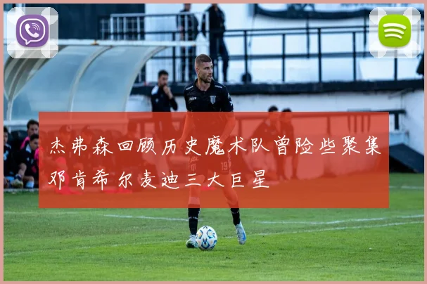 杰弗森回顾历史魔术队曾险些聚集邓肯希尔麦迪三大巨星