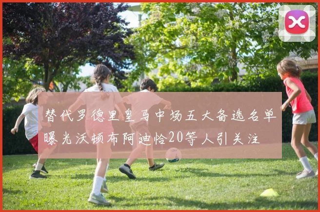 替代罗德里皇马中场五大备选名单曝光沃顿布阿迪恰20等人引关注