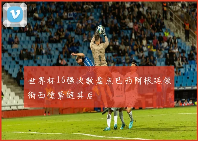 世界杯16强次数盘点巴西阿根廷领衔西德紧随其后