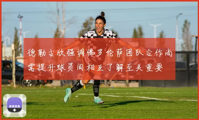 德勒古欣强调佛罗伦萨团队合作尚需提升球员间相互了解至关重要