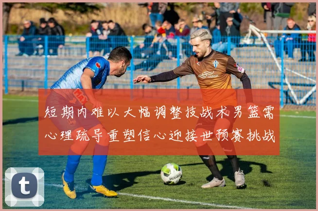 短期内难以大幅调整技战术男篮需心理疏导重塑信心迎接世预赛挑战
