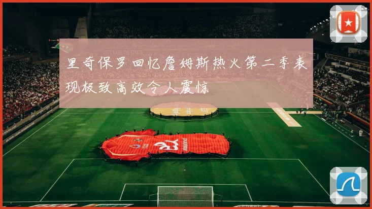 里奇保罗回忆詹姆斯热火第二季表现极致高效令人震惊