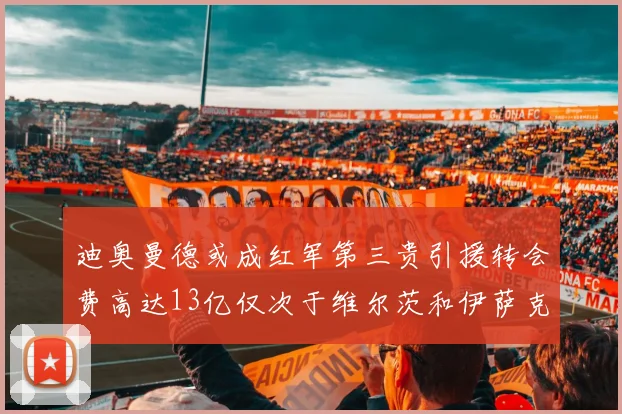迪奥曼德或成红军第三贵引援转会费高达13亿仅次于维尔茨和伊萨克