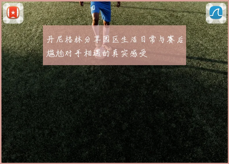 丹尼格林分享园区生活日常与赛后尴尬对手相遇的真实感受
