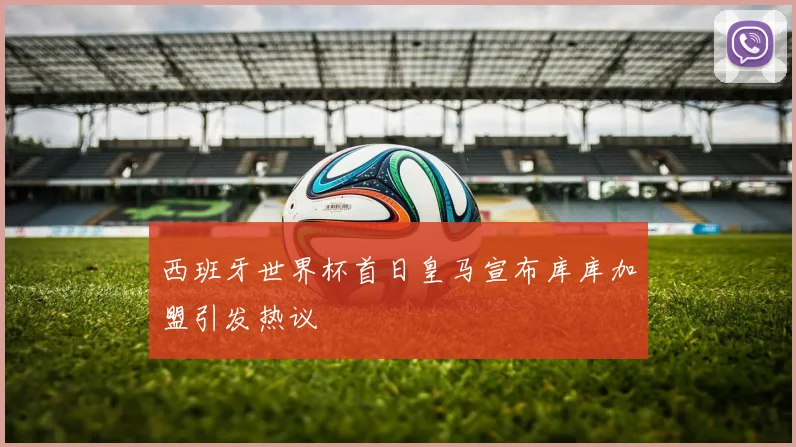 西班牙世界杯首日皇马宣布库库加盟引发热议