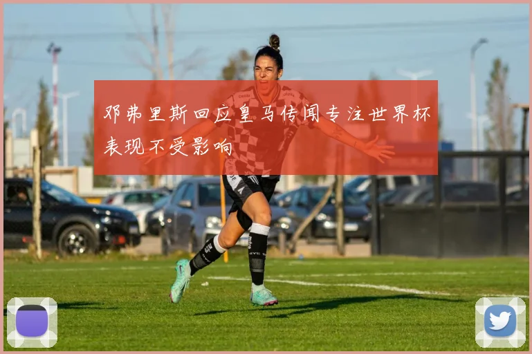 邓弗里斯回应皇马传闻专注世界杯表现不受影响