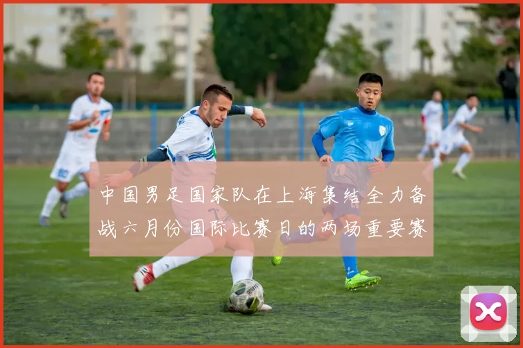 中国男足国家队在上海集结全力备战六月份国际比赛日的两场重要赛事