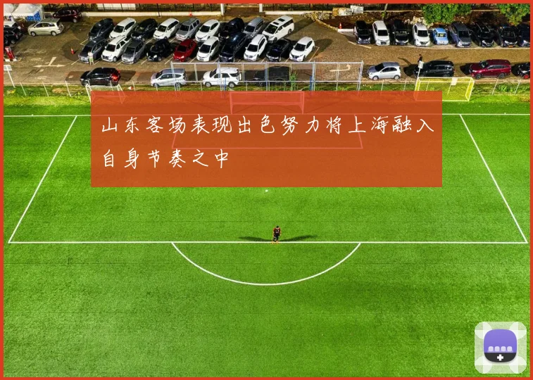 山东客场表现出色努力将上海融入自身节奏之中
