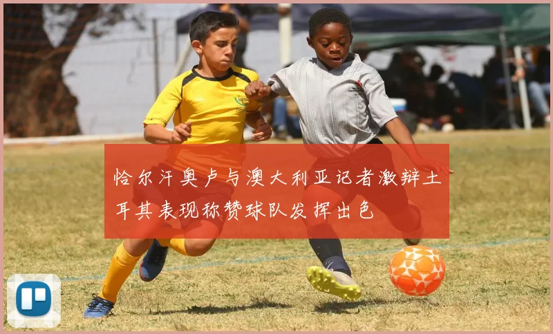 恰尔汗奥卢与澳大利亚记者激辩土耳其表现称赞球队发挥出色