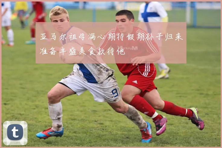 亚马尔祖母满心期待假期孙子归来准备丰盛美食款待他