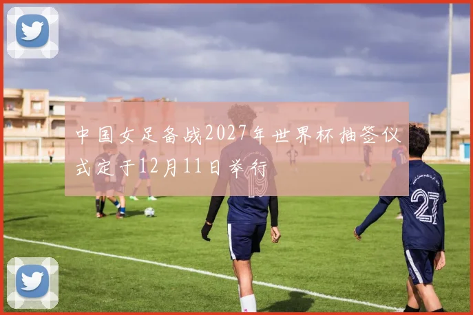中国女足备战2027年世界杯抽签仪式定于12月11日举行