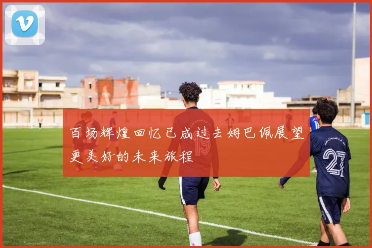 百场辉煌回忆已成过去姆巴佩展望更美好的未来旅程
