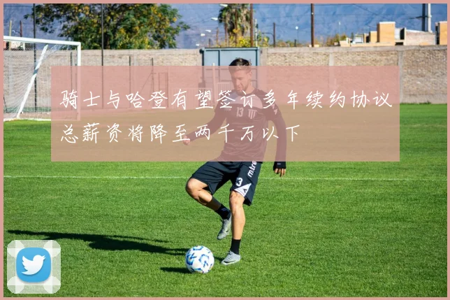 骑士与哈登有望签订多年续约协议总薪资将降至两千万以下