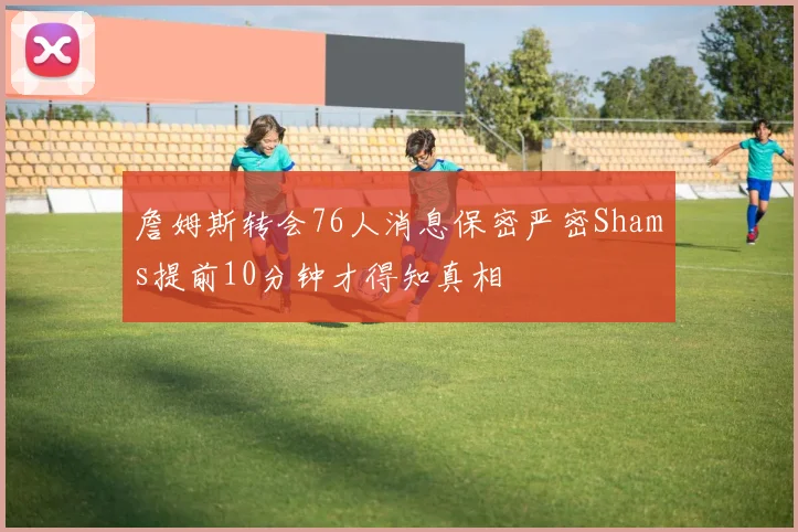 詹姆斯转会76人消息保密严密Shams提前10分钟才得知真相