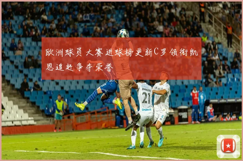欧洲球员大赛进球榜更新C罗领衔凯恩追赶争夺荣誉
