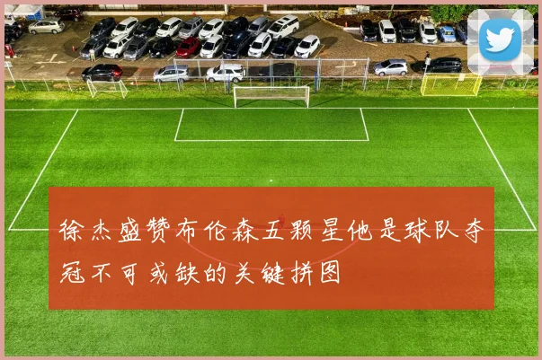 徐杰盛赞布伦森五颗星他是球队夺冠不可或缺的关键拼图