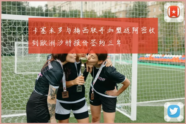 卡塞米罗与梅西联手加盟迈阿密收到欧洲沙特报价签约三年