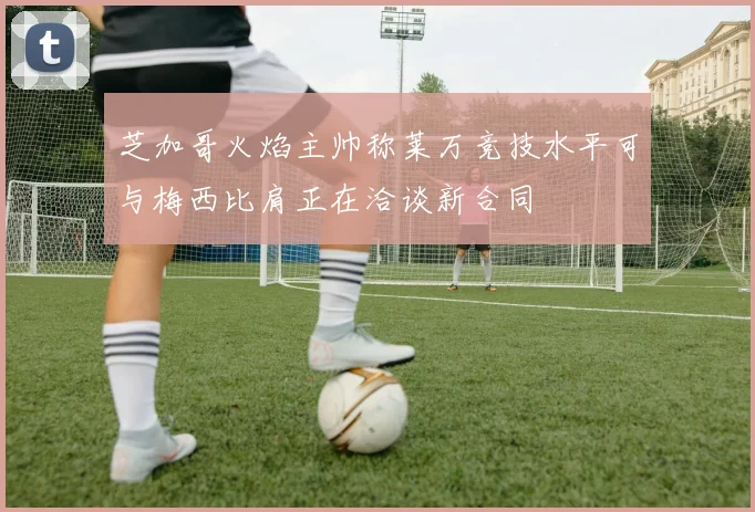 芝加哥火焰主帅称莱万竞技水平可与梅西比肩正在洽谈新合同