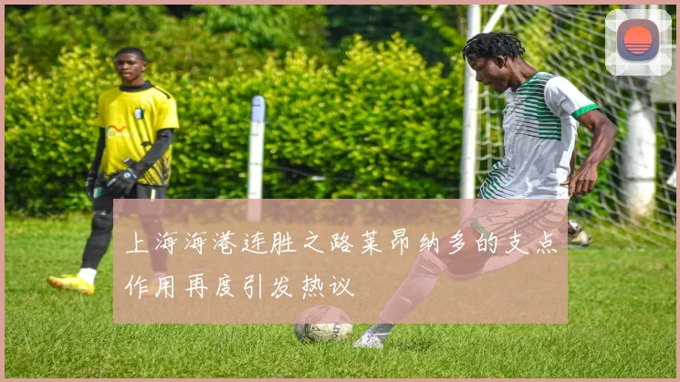 上海海港连胜之路莱昂纳多的支点作用再度引发热议