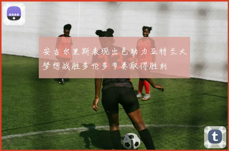 安吉尔里斯表现出色助力亚特兰大梦想战胜多伦多节奏取得胜利