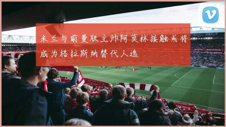 米兰与前曼联主帅阿莫林接触或将成为格拉斯纳替代人选